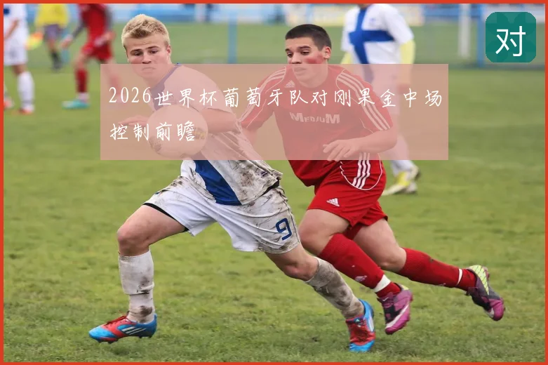 2026世界杯葡萄牙队对刚果金中场控制前瞻