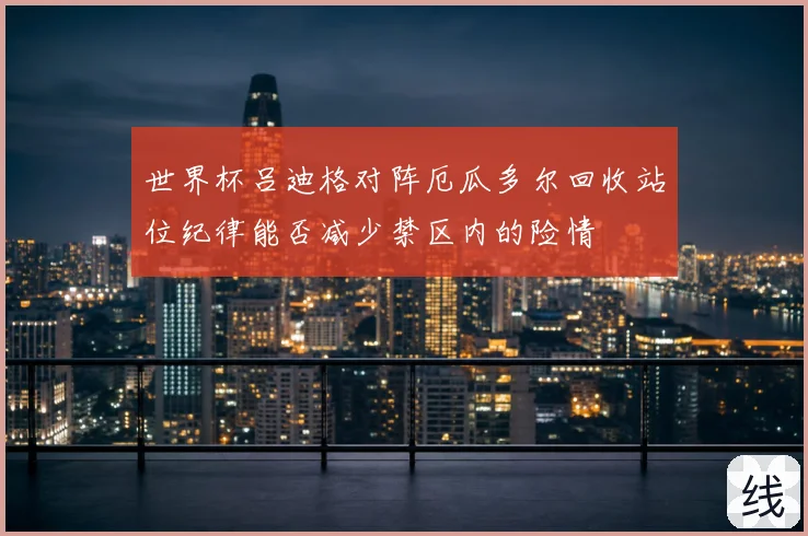 世界杯吕迪格对阵厄瓜多尔回收站位纪律能否减少禁区内的险情