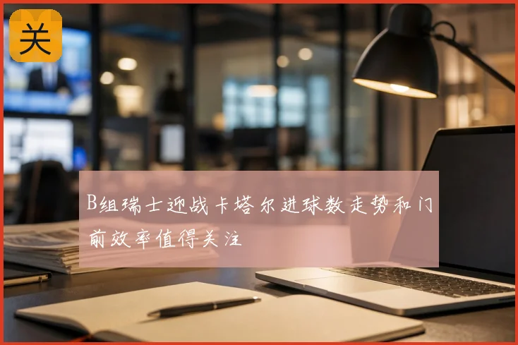 B组瑞士迎战卡塔尔进球数走势和门前效率值得关注